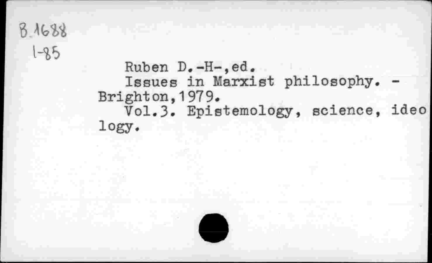 ﻿B MM
H5
Ruben D.-H-,ed.
Issues in Marxist philosophy. -Brighton,1979.
Vol.3. Epistemology, science, ideo logy.